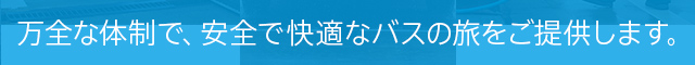 万全な体制で、安全で快適なバスの旅をご提供します。